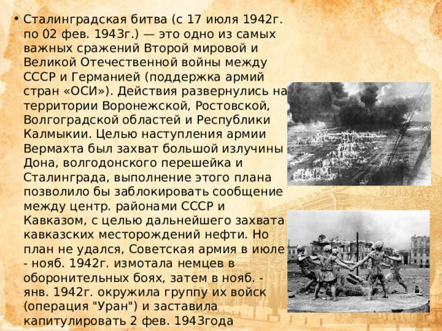 Сталинградская битва (с 17 июля 1942г. по 02 фев. 1943г.) — это одно из самых важных сражений Второй мировой и Великой Отечественной войны между СССР и Германией (поддержка армий стран «ОСИ»). Действия развернулись на территории Воронежской, Ростовской, Волгоградской областей и Республики Калмыкии. Целью наступления армии Вермахта был захват большой излучины Дона, волгодонского перешейка и Сталинграда, выполнение этого плана позволило бы заблокировать сообщение между центр. районами СССР и Кавказом, с целью дальнейшего захвата кавказских месторождений нефти. Но план не удался, Советская армия в июле - нояб. 1942г. измотала немцев в оборонительных боях, затем в нояб. - янв. 1942г. окружила группу их войск (операция 