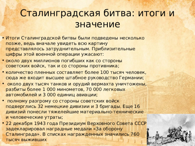 Сталинградская битва: итоги и значение Итоги Сталинградской битвы были подведены несколько позже, ведь вначале увидеть всю картину представлялось затруднительным. Приблизительные цифры этой военной операции ужасают: около двух миллионов погибших как со стороны советских войск, так и со стороны противника; количество пленных составляет более 100 тысяч человек, сюда же входит высшее штабное руководство Германии;  около двух тысяч танков и орудий вермахта уничтожены, разбиты более 1 000 минометов, 70 000 легковых автомобилей и 3 000 единиц авиации;  полному разгрому со стороны советских войск подверглись 32 немецкие дивизии и 3 бригады. Еще 16 дивизий понесли тяжелейшие материально-технические и человеческие утраты; 22 декабря 1943 года Президиум Верховного Совета СССР задекларировал наградные медали «За оборону Сталинграда». В списках награжденных значились 760 тысяч выживших 