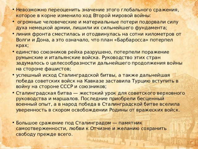 Невозможно переоценить значение этого глобального сражения, которое в корне изменило ход Второй мировой войны:  огромные человеческие и материальные потери подорвали силу духа немецкой армии, лишили их сильнейшего фундамента; линия фронта сместилась и отодвинулась на сотни километров от Волги и Дона, а это означало, что план «Барбаросса» потерпел крах; единство союзников рейха разрушено, потерпели поражение румынские и итальянские войска. Руководство этих стран задумалось о целесообразности дальнейшего продолжения войны на стороне фашистов; успешный исход Сталинградской битвы, а также дальнейшая победа советских войск на Кавказе заставила Турцию вступить в войну на стороне СССР и союзников; Сталинградская битва — жестокий урок для советского верховного руководства и маршалов. Последние приобрели бесценный военный опыт, а в народ победа в Сталинградской битве вселила уверенность в скором освобождении Родины от вражеских войск. Большое сражение под Сталинградом — памятник самоотверженности, любви к Отчизне и желанию сохранить свободу прежде всего. 