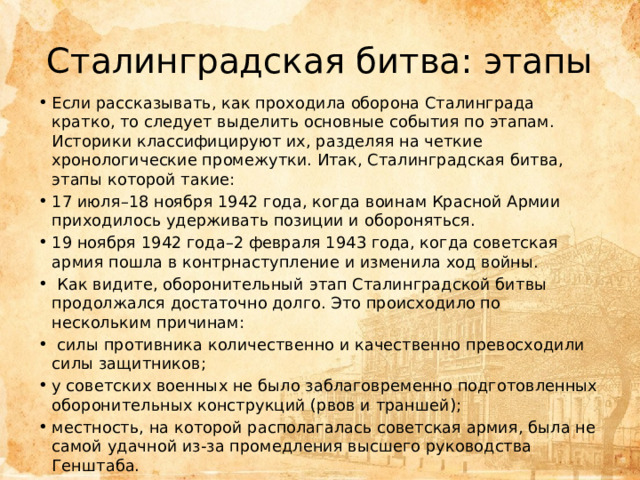Сталинградская битва: этапы Если рассказывать, как проходила оборона Сталинграда кратко, то следует выделить основные события по этапам. Историки классифицируют их, разделяя на четкие хронологические промежутки. Итак, Сталинградская битва, этапы которой такие: 17 июля–18 ноября 1942 года, когда воинам Красной Армии приходилось удерживать позиции и обороняться. 19 ноября 1942 года–2 февраля 1943 года, когда советская армия пошла в контрнаступление и изменила ход войны.  Как видите, оборонительный этап Сталинградской битвы продолжался достаточно долго. Это происходило по нескольким причинам:  силы противника количественно и качественно превосходили силы защитников; у советских военных не было заблаговременно подготовленных оборонительных конструкций (рвов и траншей); местность, на которой располагалась советская армия, была не самой удачной из-за промедления высшего руководства Генштаба. 