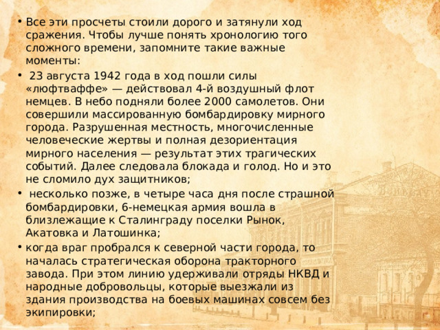 Все эти просчеты стоили дорого и затянули ход сражения. Чтобы лучше понять хронологию того сложного времени, запомните такие важные моменты:  23 августа 1942 года в ход пошли силы «люфтваффе» — действовал 4-й воздушный флот немцев. В небо подняли более 2000 самолетов. Они совершили массированную бомбардировку мирного города. Разрушенная местность, многочисленные человеческие жертвы и полная дезориентация мирного населения — результат этих трагических событий. Далее следовала блокада и голод. Но и это не сломило дух защитников;  несколько позже, в четыре часа дня после страшной бомбардировки, 6-немецкая армия вошла в близлежащие к Сталинграду поселки Рынок, Акатовка и Латошинка; когда враг пробрался к северной части города, то началась стратегическая оборона тракторного завода. При этом линию удерживали отряды НКВД и народные добровольцы, которые выезжали из здания производства на боевых машинах совсем без экипировки; 