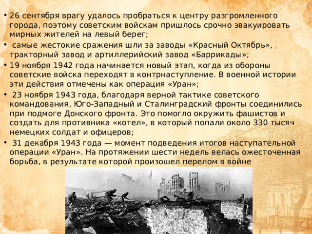 26 сентября врагу удалось пробраться к центру разгромленного города, поэтому советским войскам пришлось срочно эвакуировать мирных жителей на левый берег;  самые жестокие сражения шли за заводы «Красный Октябрь», тракторный завод и артиллерийский завод «Баррикады»; 19 ноября 1942 года начинается новый этап, когда из обороны советские войска переходят в контрнаступление. В военной истории эти действия отмечены как операция «Уран»;  23 ноября 1943 года, благодаря верной тактике советского командования, Юго-Западный и Сталинградский фронты соединились при подмоге Донского фронта. Это помогло окружить фашистов и создать для противника «котел», в который попали около 330 тысяч немецких солдат и офицеров;  31 декабря 1943 года — момент подведения итогов наступательной операции «Уран». На протяжении шести недель велась ожесточенная борьба, в результате которой произошел перелом в войне 