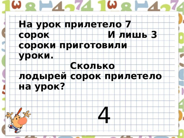 На урок прилетело 7 сорок И лишь 3 сороки приготовили уроки. Сколько лодырей сорок прилетело на урок?  4  