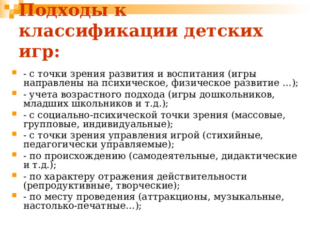 Подходы к классификации детских игр: - с точки зрения развития и воспитания (игры направлены на психическое, физическое развитие …); - учета возрастного подхода (игры дошкольников, младших школьников и т.д.); - с социально-психической точки зрения (массовые, групповые, индивидуальные); - с точки зрения управления игрой (стихийные, педагогически управляемые); - по происхождению (самодеятельные, дидактические и т.д.); - по характеру отражения действительности (репродуктивные, творческие); - по месту проведения (аттракционы, музыкальные, настолько-печатные…); 