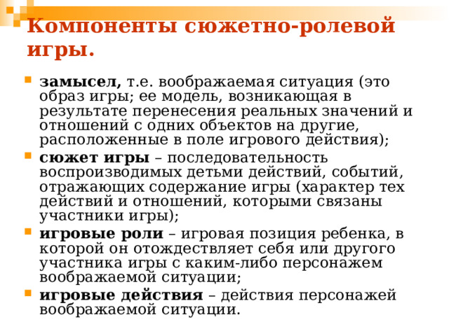 Компоненты сюжетно-ролевой игры. замысел, т.е. воображаемая ситуация (это образ игры; ее модель, возникающая в результате перенесения реальных значений и отношений с одних объектов на другие, расположенные в поле игрового действия); сюжет игры – последовательность воспроизводимых детьми действий, событий, отражающих содержание игры (характер тех действий и отношений, которыми связаны участники игры); игровые роли – игровая позиция ребенка, в которой он отождествляет себя или другого участника игры с каким-либо персонажем воображаемой ситуации; игровые действия – действия персонажей воображаемой ситуации. 