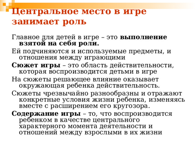 Центральное место в игре занимает роль Главное для детей в игре – это выполнение взятой на себя роли. Ей подчиняются и используемые предметы, и отношения между играющими Сюжет игры – это область действительности, которая воспроизводится детьми в игре На сюжеты решающее влияние оказывает окружающая ребенка действительность. Сюжеты чрезвычайно разнообразны и отражают конкретные условия жизни ребенка, изменяясь вместе с расширением его кругозора. Содержание игры – то, что воспроизводится ребенком в качестве центрального характерного момента деятельности и отношений между взрослыми в их жизни 