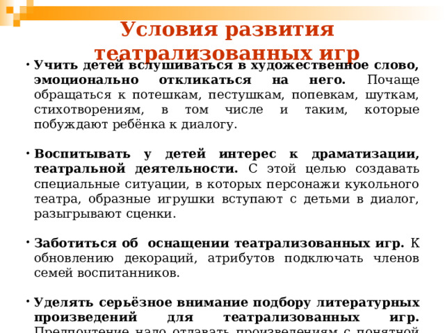 Условия развития театрализованных игр Учить детей вслушиваться в художественное слово, эмоционально откликаться на него. Почаще обращаться к потешкам, пестушкам, попевкам, шуткам, стихотворениям, в том числе и таким, которые побуждают ребёнка к диалогу.  Воспитывать у детей интерес к драматизации, театральной деятельности. С этой целью создавать специальные ситуации, в которых персонажи кукольного театра, образные игрушки вступают с детьми в диалог, разыгрывают сценки.  Заботиться об оснащении театрализованных игр. К обновлению декораций, атрибутов подключать членов семей воспитанников.  Уделять серьёзное внимание подбору литературных произведений для театрализованных игр.  Предпочтение надо отдавать произведениям с понятной для детей моральной идеей, с динамичными событиями, с персонажами, наделенными выразительными характеристиками. 