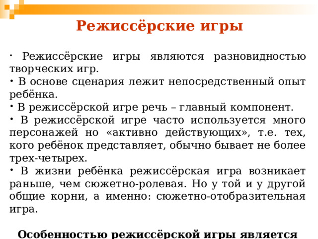 Режиссёрские игры  Режиссёрские игры являются разновидностью творческих игр.  В основе сценария лежит непосредственный опыт ребёнка.  В режиссёрской игре речь – главный компонент.  В режиссёрской игре часто используется много персонажей но «активно действующих», т.е. тех, кого ребёнок представляет, обычно бывает не более трех-четырех.  В жизни ребёнка режиссёрская игра возникает раньше, чем сюжетно-ролевая. Но у той и у другой общие корни, а именно: сюжетно-отобразительная игра.  Особенностью режиссёрской игры является то, что партнёры (игрушки, их заместители) – неодушевлённые предметы и не имеют своих желаний, интересов, претензий. 