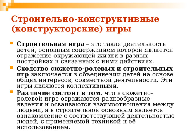 Строительно-конструктивные  (конструкторские) игры Строительная игра – это такая деятельность детей, основным содержанием которой является отражение окружающей жизни в разных постройках и связанных с ними действиях. Сходство сюжетно-ролевых и строительных игр заключается в объединении детей на основе общих интересов, совместной деятельности. Эти игры являются коллективными. Различие состоит в том , что в сюжетно-ролевой игре отражаются разнообразные явления и осваиваются взаимоотношения между людьми, а в строительной основным является ознакомление с соответствующей деятельностью людей, с применяемой техникой и её использованием. 