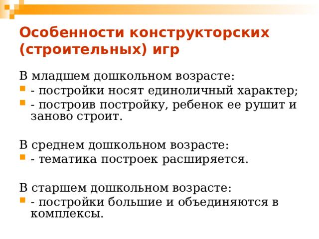 Особенности конструкторских (строительных) игр В младшем дошкольном возрасте: - постройки носят единоличный характер; - построив постройку, ребенок ее рушит и заново строит. В среднем дошкольном возрасте: - тематика построек расширяется. В старшем дошкольном возрасте: - постройки большие и объединяются в комплексы. 