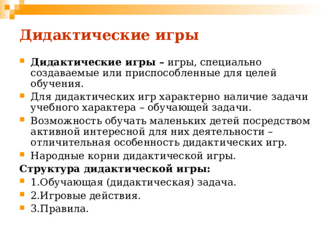 Дидактические игры Дидактические игры – игры, специально создаваемые или приспособленные для целей обучения. Для дидактических игр характерно наличие задачи учебного характера – обучающей задачи. Возможность обучать маленьких детей посредством активной интересной для них деятельности – отличительная особенность дидактических игр. Народные корни дидактической игры. Структура дидактической игры: 1.Обучающая (дидактическая) задача. 2.Игровые действия. 3.Правила. 