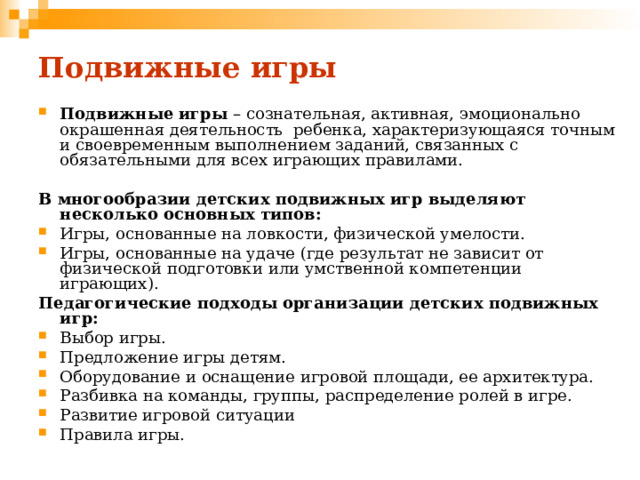 Подвижные игры Подвижные игры – сознательная, активная, эмоционально окрашенная деятельность ребенка, характеризующаяся точным и своевременным выполнением заданий, связанных с обязательными для всех играющих правилами. В многообразии детских подвижных игр выделяют несколько основных типов: Игры, основанные на ловкости, физической умелости. Игры, основанные на удаче (где результат не зависит от физической подготовки или умственной компетенции играющих). Педагогические подходы организации детских подвижных игр: Выбор игры. Предложение игры детям. Оборудование и оснащение игровой площади, ее архитектура. Разбивка на команды, группы, распределение ролей в игре. Развитие игровой ситуации Правила игры. 