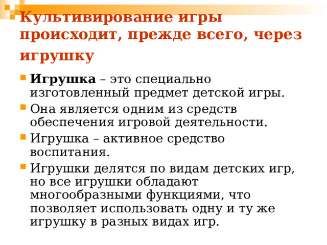 Культивирование игры происходит, прежде всего, через игрушку  Игрушка – это специально изготовленный предмет детской игры. Она является одним из средств обеспечения игровой деятельности. Игрушка – активное средство воспитания. Игрушки делятся по видам детских игр, но все игрушки обладают многообразными функциями, что позволяет использовать одну и ту же игрушку в разных видах игр. 
