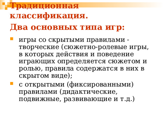 Традиционная классификация.  Два основных типа игр:  игры со скрытыми правилами - творческие (сюжетно-ролевые игры, в которых действия и поведение играющих определяется сюжетом и ролью, правила содержатся в них в скрытом виде); с открытыми (фиксированными) правилами (дидактические, подвижные, развивающие и т.д.) 