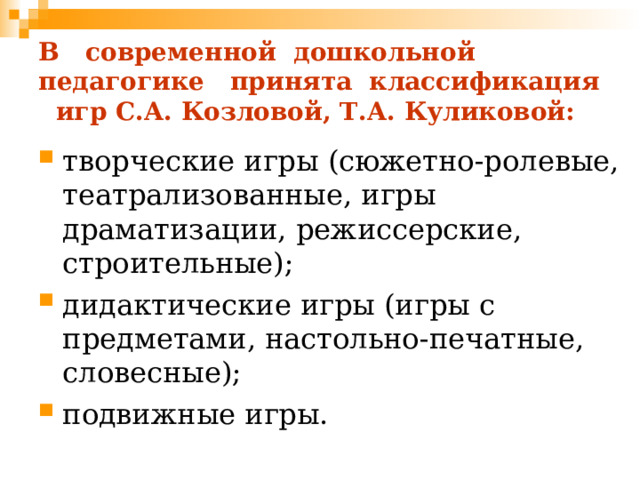 В современной дошкольной педагогике принята классификация игр С.А. Козловой, Т.А. Куликовой: творческие игры (сюжетно-ролевые, театрализованные, игры драматизации, режиссерские, строительные); дидактические игры (игры с предметами, настольно-печатные, словесные); подвижные игры. 