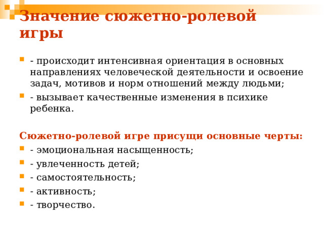 Значение сюжетно-ролевой игры - происходит интенсивная ориентация в основных направлениях человеческой деятельности и освоение задач, мотивов и норм отношений между людьми; - вызывает качественные изменения в психике ребенка.  Сюжетно-ролевой игре присущи основные черты: - эмоциональная насыщенность; - увлеченность детей; - самостоятельность; - активность; - творчество. 