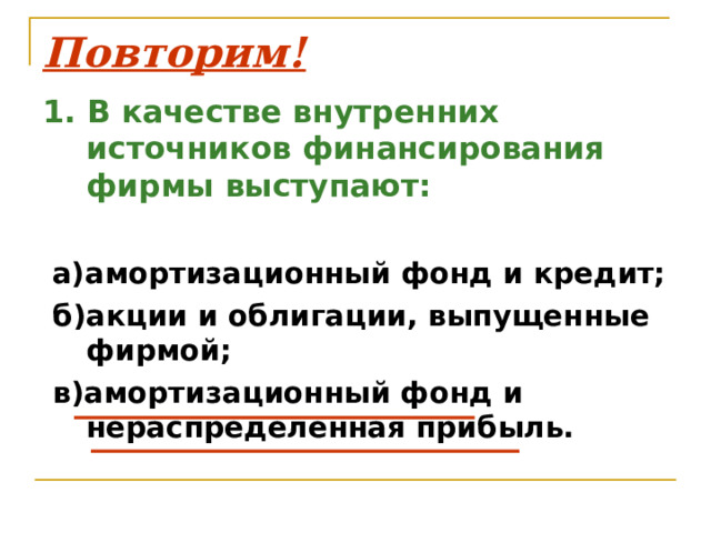 Повторим! 1. В качестве внутренних источников финансирования фирмы выступают:   а)амортизационный фонд и кредит;  б)акции и облигации, выпущенные фирмой;  в)амортизационный фонд и нераспределенная прибыль. 