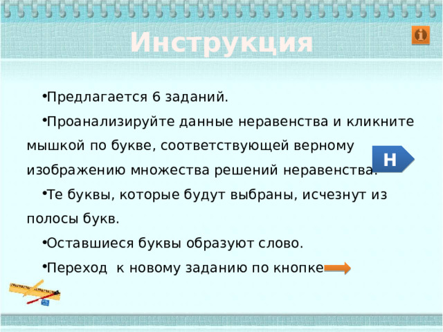 Инструкция Предлагается 6 заданий. Проанализируйте данные неравенства и кликните мышкой по букве, соответствующей верному изображению множества решений неравенства. Те буквы, которые будут выбраны, исчезнут из полосы букв. Оставшиеся буквы образуют слово. Переход к новому заданию по кнопке Н 