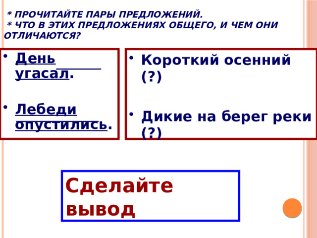  * Прочитайте пары предложений.  * Что в этих предложениях общего, и чем они отличаются? Короткий осенний день угасал. Дикие лебеди опустились на берег реки. День  угасал . Короткий осенний день  угасал . Дикие лебеди  опустились на берег реки. Короткий осенний (?)  День угасал.  Лебеди  опустились .  Дикие на берег реки (?)  Лебеди опустились.   Сделайте вывод 