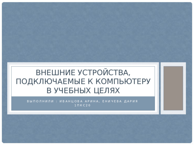 Внешние устройства, подключаемые к компьютеру в учебных целях Выполнили : Иванцова Арина, Еничева Дария 1ПКС20 