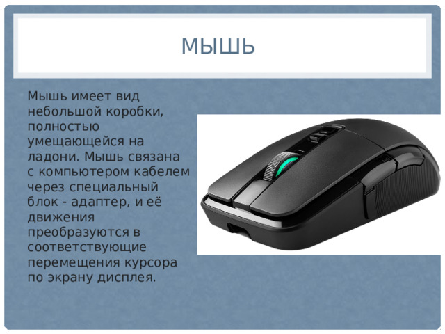 Мышь Мышь имеет вид небольшой коробки, полностью умещающейся на ладони. Мышь связана с компьютером кабелем через специальный блок - адаптер, и её движения преобразуются в соответствующие перемещения курсора по экрану дисплея. 