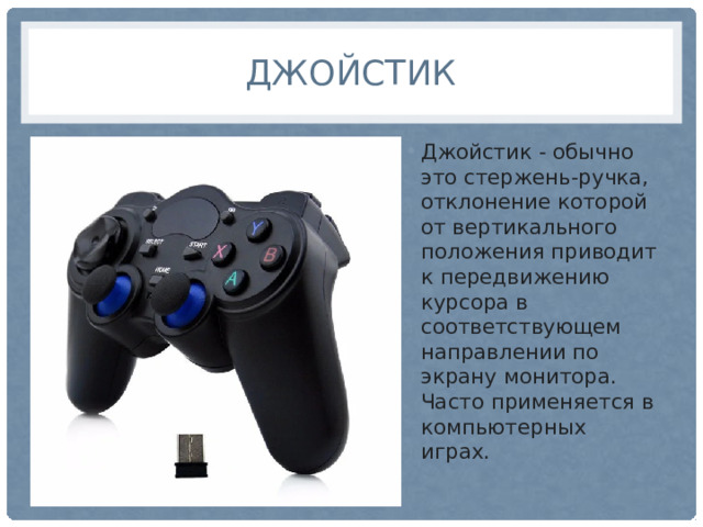 джойстик Джойстик - обычно это стержень-ручка, отклонение которой от вертикального положения приводит к передвижению курсора в соответствующем направлении по экрану монитора. Часто применяется в компьютерных играх. 