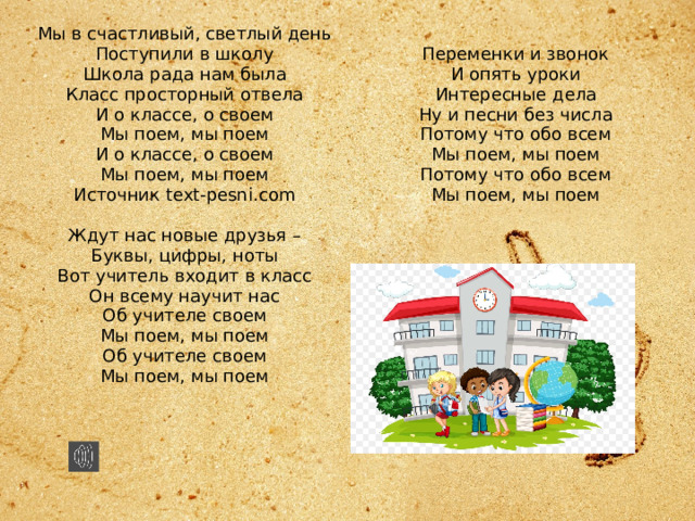 Мы в счастливый, светлый день  Поступили в школу  Школа рада нам была  Класс просторный отвела  И о классе, о своем  Мы поем, мы поем  И о классе, о своем  Мы поем, мы поем  Источник text-pesni.com   Ждут нас новые друзья –  Буквы, цифры, ноты  Вот учитель входит в класс  Он всему научит нас  Об учителе своем  Мы поем, мы поем  Об учителе своем  Мы поем, мы поем    Переменки и звонок  И опять уроки  Интересные дела  Ну и песни без числа  Потому что обо всем  Мы поем, мы поем  Потому что обо всем  Мы поем, мы поем   