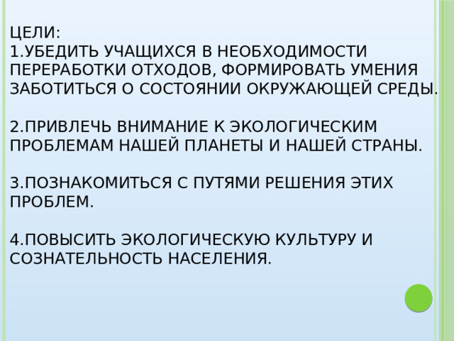 Цели:  1.Убедить учащихся в необходимости переработки отходов, формировать умения заботиться о состоянии окружающей среды.   2.Привлечь внимание к экологическим проблемам нашей планеты и нашей страны.   3.Познакомиться с путями решения этих проблем.   4.Повысить экологическую культуру и сознательность населения.     
