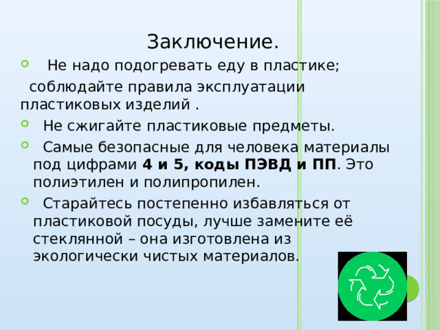  Заключение.  Не надо подогревать еду в пластике;  соблюдайте правила эксплуатации пластиковых изделий .  Не сжигайте пластиковые предметы.  Самые безопасные для человека материалы под цифрами 4 и 5, коды ПЭВД и ПП . Это полиэтилен и полипропилен.  Старайтесь постепенно избавляться от пластиковой посуды, лучше замените её стеклянной – она изготовлена из экологически чистых материалов. 