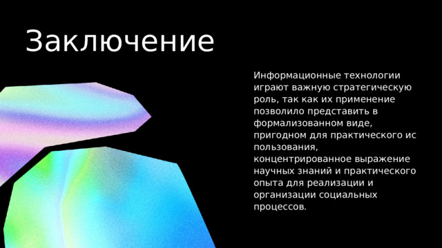 Заключение Информационные технологии играют важную стратегическую роль, так как их при­менение позволило представить в формализованном виде, пригодном для практического ис­пользования, концентрированное выражение научных знаний и практического опыта для реа­лизации и организации социальных процессов. 