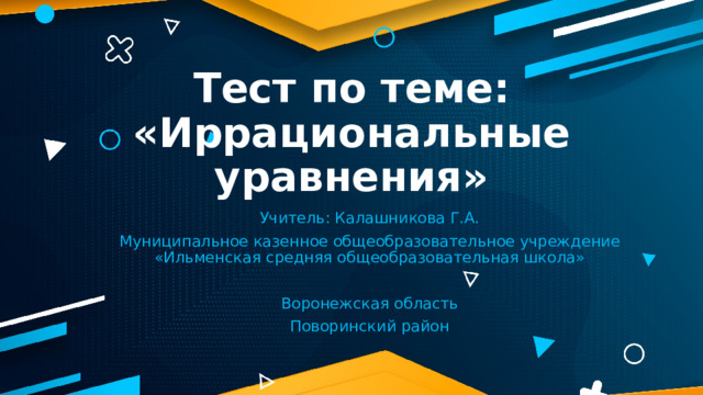 Тест по теме: «Иррациональные уравнения» Учитель: Калашникова Г.А. Муниципальное казенное общеобразовательное учреждение «Ильменская средняя общеобразовательная школа» Воронежская область Поворинский район 