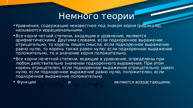 Немного теории Уравнения, содержащие неизвестное под знаком корня (радикала), называются иррациональными. Все корни четной степени, входящие в уравнение, являются арифметическими. Другими словами, если подкоренное выражение отрицательно, то корень лишен смысла; если подкоренное выражение равно нулю, то корень также равен нулю; если подкоренное выражение положительно, то и значение корня положительно. Все корни нечетной степени, водящие в уравнение, определены при любом действительно значении подкоренного выражения. При этом корень отрицателен, если подкоренное выражение отрицательно; равен нулю, если подкоренное выражение равно нулю, положителен, если подкоренное выражение положительно.  Функции и являются возрастающими. 