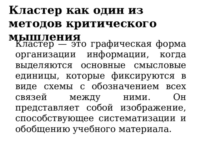 Кластер как один из методов критического мышления  Кластер — это графическая форма организации информации, когда выделяются основные смысловые единицы, которые фиксируются в виде схемы с обозначением всех связей между ними. Он представляет собой изображение, способствующее систематизации и обобщению учебного материала.  