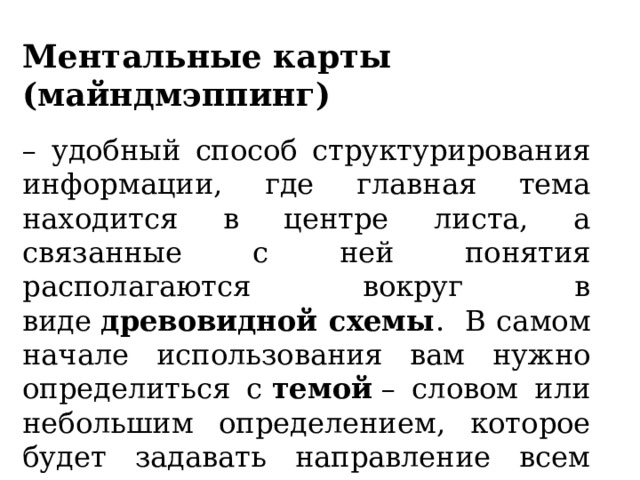 Ментальные карты (майндмэппинг) – удобный способ структурирования информации, где главная тема находится в центре листа, а связанные с ней понятия располагаются вокруг в виде  древовидной схемы .  В самом начале использования вам нужно определиться с  темой  – словом или небольшим определением, которое будет задавать направление всем вытекающим данным . 