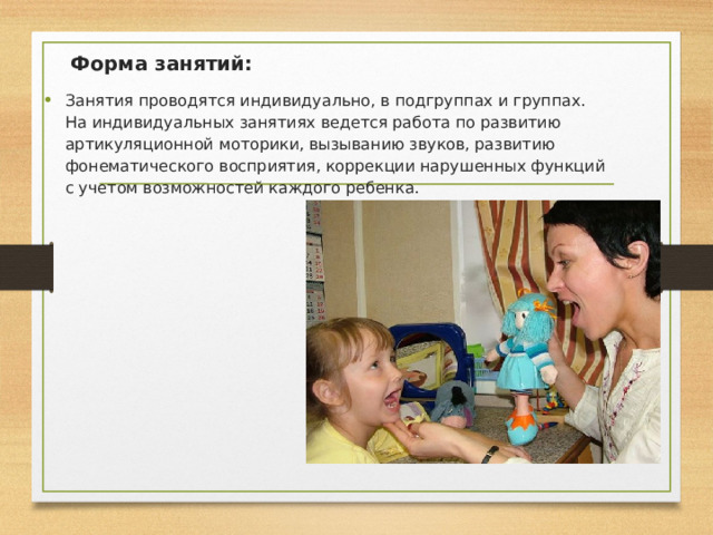  Форма занятий: Занятия проводятся индивидуально, в подгруппах и группах.   На индивидуальных занятиях ведется работа по развитию артикуляционной моторики, вызыванию звуков, развитию фонематического восприятия, коррекции нарушенных функций с учетом возможностей каждого ребенка.   