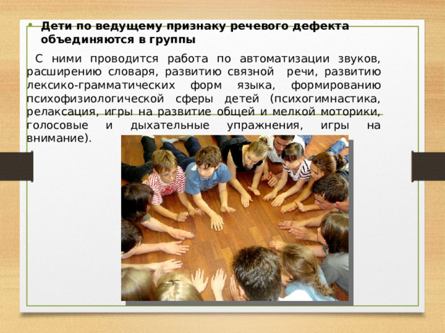Дети по ведущему признаку речевого дефекта объединяются в группы  С ними проводится работа по автоматизации звуков, расширению словаря, развитию связной речи, развитию лексико-грамматических форм языка, формированию психофизиологической сферы детей (психогимнастика, релаксация, игры на развитие общей и мелкой моторики, голосовые и дыхательные упражнения, игры на внимание).   