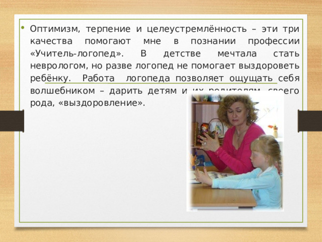 Оптимизм, терпение и целеустремлённость – эти три качества помогают мне в познании профессии «Учитель-логопед». В детстве мечтала стать неврологом, но разве логопед не помогает выздороветь ребёнку. Работа логопеда позволяет ощущать себя волшебником – дарить детям и их родителям, своего рода, «выздоровление». 