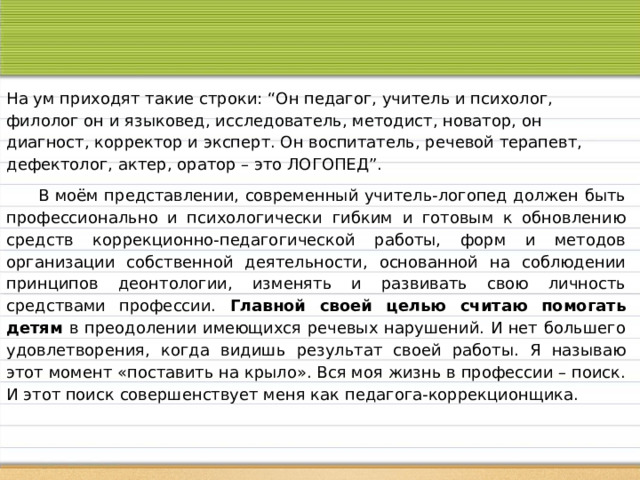 На ум приходят такие строки: “Он педагог, учитель и психолог, филолог он и языковед, исследователь, методист, новатор, он диагност, корректор и эксперт. Он воспитатель, речевой терапевт, дефектолог, актер, оратор – это ЛОГОПЕД”.   В моём представлении, современный учитель-логопед должен быть профессионально и психологически гибким и готовым к обновлению средств коррекционно-педагогической работы, форм и методов организации собственной деятельности, основанной на соблюдении принципов деонтологии, изменять и развивать свою личность средствами профессии. Главной своей целью считаю помогать детям в преодолении имеющихся речевых нарушений. И нет большего удовлетворения, когда видишь результат своей работы. Я называю этот момент «поставить на крыло». Вся моя жизнь в профессии – поиск. И этот поиск совершенствует меня как педагога-коррекционщика. 