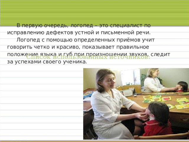 В первую очередь, логопед – это специалист по исправлению дефектов устной и письменной речи.   Логопед с помощью определенных приёмов учит говорить четко и красиво, показывает правильное положение языка и губ при произношении звуков, следит за успехами своего ученика.    Список использованных источников: 