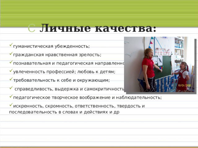 С Личные качества:   гуманистическая убежденность; гражданская нравственная зрелость; познавательная и педагогическая направленность; увлеченность профессией; любовь к детям; требовательность к себе и окружающим;  справедливость, выдержка и самокритичность; педагогическое творческое воображение и наблюдательность; искренность, скромность, ответственность, твердость и последовательность в словах и действиях и др 