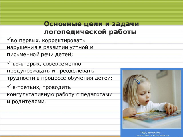 Основные цели и задачи логопедической работы   во-первых, корректировать нарушения в развитии устной и письменной речи детей;  во-вторых, своевременно предупреждать и преодолевать трудности в процессе обучения детей;  в-третьих, проводить консультативную работу с педагогами и родителями. 