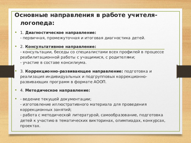Основные направления в работе учителя-логопеда: 1.  Диагностическое направление:   - первичная, промежуточная и итоговая диагностика детей. 2.  Консультативное направление:  - консультации, беседы со специалистами всех профилей в процессе реабилитационной работы с учащимися, с родителями;  - участие в составе консилиума. 3.  Коррекционно-развивающее направление:  подготовка и реализация индивидуальных и подгрупповых коррекционно-развивающих программ в формате АООП. 4.  Методическое направление: - ведение текущей документации;  - изготовление иллюстративного материала для проведения коррекционных занятий;  - работа с методической литературой, самообразование, подготовка детей к участию в тематических викторинах, олимпиадах, конкурсах, проектах. 