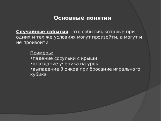 Основные понятия Случайные события – это события, которые при одних и тех же условиях могут произойти, а могут и не произойти. Примеры: падение сосульки с крыши опоздание ученика на урок выпадение 3 очков при бросание игрального кубика 