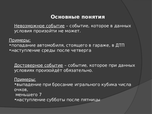 Основные понятия Невозможное событие – событие, которое в данных условия произойти не может. Примеры: попадание автомобиля, стоящего в гараже, в ДТП наступление среды после четверга Достоверное событие – событие, которое при данных условиях произойдёт обязательно. Примеры: выпадение при бросание игрального кубика числа очков,  меньшего 7 наступление субботы после пятницы 