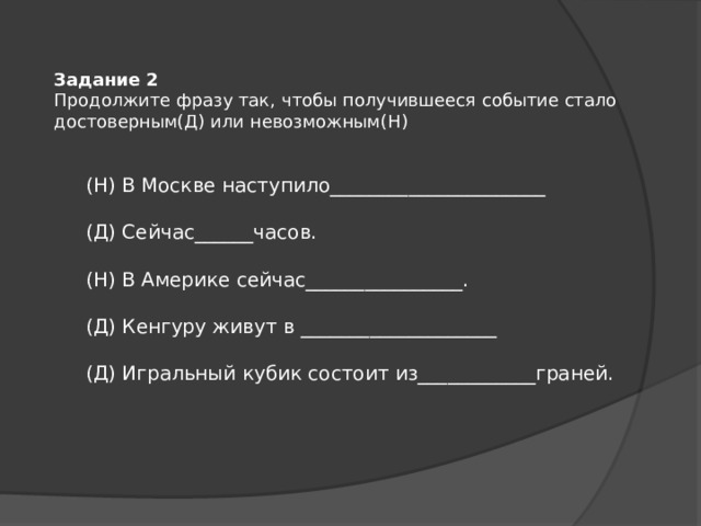 Задание 2 Продолжите фразу так, чтобы получившееся событие стало достоверным(Д) или невозможным(Н) (Н) В Москве наступило______________________ (Д) Сейчас______часов. (Н) В Америке сейчас________________. (Д) Кенгуру живут в ____________________ (Д) Игральный кубик состоит из____________граней. 