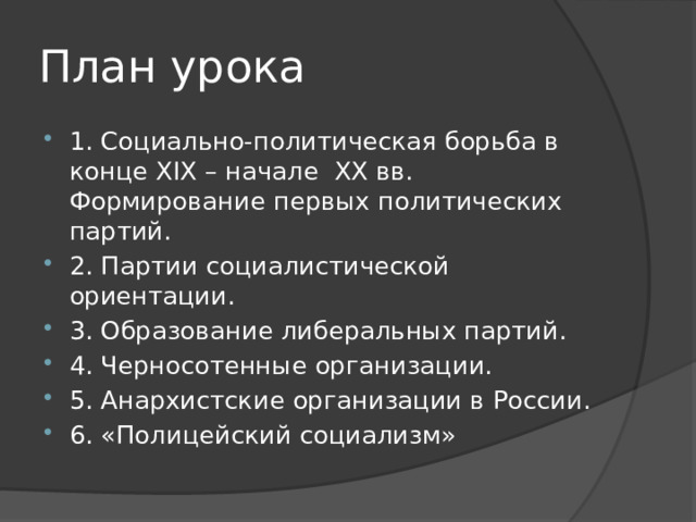 План урока 1. Социально-политическая борьба в конце XIX – начале XX вв. Формирование первых политических партий. 2. Партии социалистической ориентации. 3. Образование либеральных партий. 4. Черносотенные организации. 5. Анархистские организации в России. 6. «Полицейский социализм» 