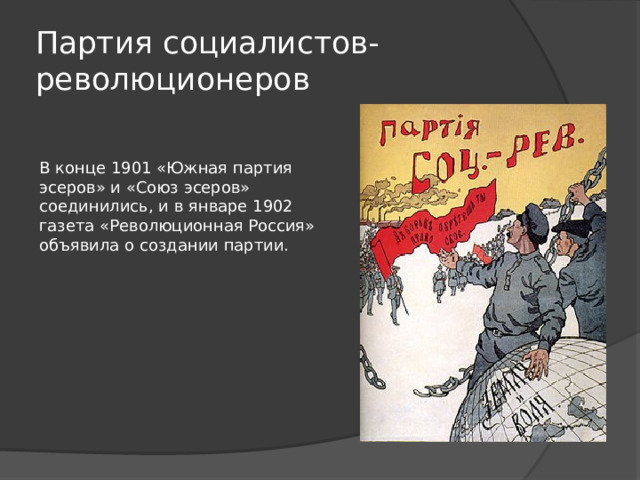 Партия социалистов-революционеров В конце 1901 «Южная партия эсеров» и «Союз эсеров» соединились, и в январе 1902 газета «Революционная Россия» объявила о создании партии.   