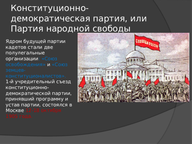 Конституционно-демократическая партия, или Партия народной свободы Ядром будущей партии кадетов стали две полулегальные организации : «Союз освобождения» и «Союз земцев- конституционалистов». 1-й учредительный съезд конституционно-демократической партии, принявший программу и устав партии, состоялся в Москве 12-18 октября 1905 года. 