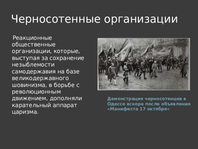 Черносотенные организации Реакционные общественные организации, которые, выступая за сохранение незыблемости самодержавия на базе великодержавного шовинизма, в борьбе с революционным движением, дополняли карательный аппарат царизма. Демонстрация черносотенцев в Одессе вскоре после объявления «Манифеста 17 октября» 