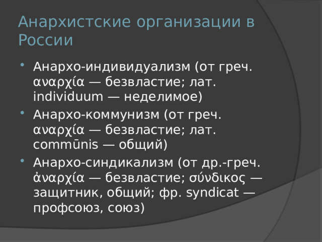 Анархистские организации в России Анархо-индивидуализм (от греч. αναρχία — безвластие; лат. individuum — неделимое) Анархо-коммунизм (от греч. αναρχία — безвластие; лат. commūnis — общий) Анархо-синдикализм (от др.-греч. ἀναρχία — безвластие; σύνδικος — защитник, общий; фр. syndicat — профсоюз, союз) 
